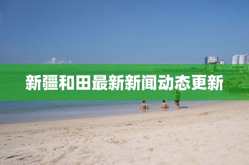 新疆和田最新新闻动态更新