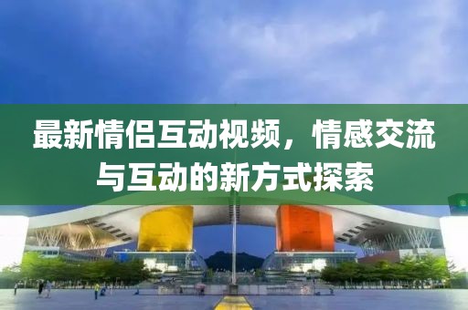 最新情侣互动视频，情感交流与互动的新方式探索