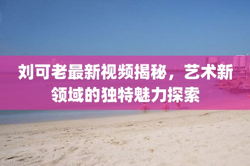刘可老最新视频揭秘，艺术新领域的独特魅力探索