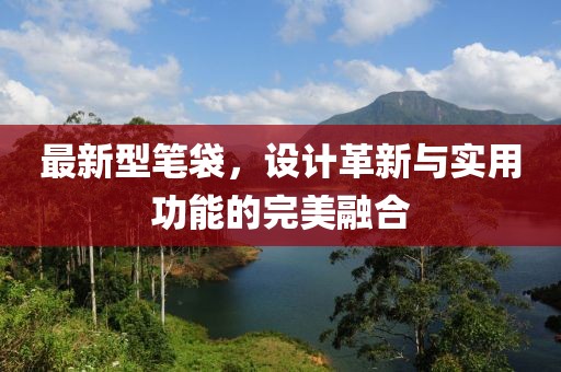 最新型笔袋，设计革新与实用功能的完美融合