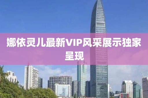 娜依灵儿最新VIP风采展示独家呈现
