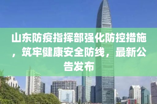 山东防疫指挥部强化防控措施，筑牢健康安全防线，最新公告发布