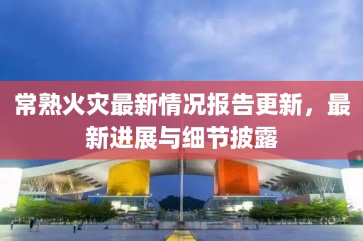 常熟火灾最新情况报告更新，最新进展与细节披露