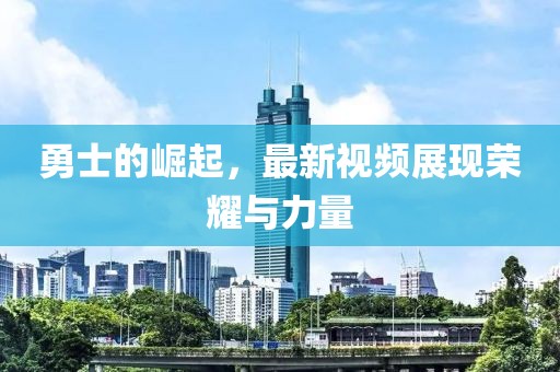 勇士的崛起，最新视频展现荣耀与力量