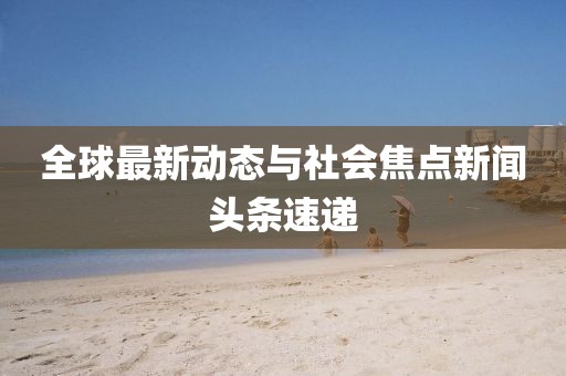 全球最新动态与社会焦点新闻头条速递