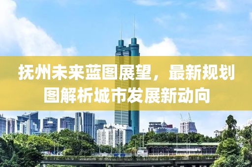 抚州未来蓝图展望，最新规划图解析城市发展新动向