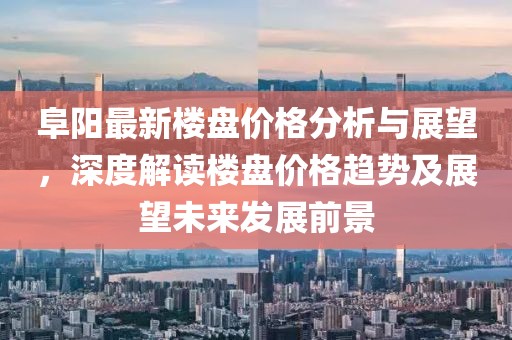 阜阳最新楼盘价格分析与展望，深度解读楼盘价格趋势及展望未来发展前景