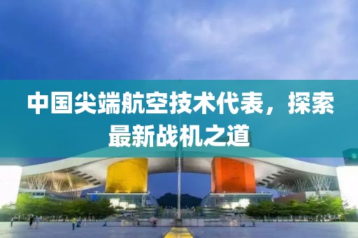 中国尖端航空技术代表，探索最新战机之道
