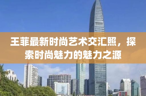 王菲最新时尚艺术交汇照，探索时尚魅力的魅力之源