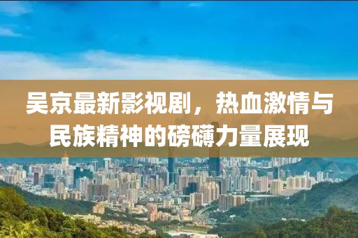 吴京最新影视剧，热血激情与民族精神的磅礴力量展现