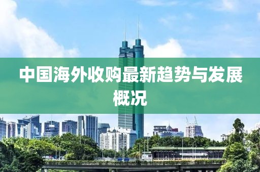 中国海外收购最新趋势与发展概况