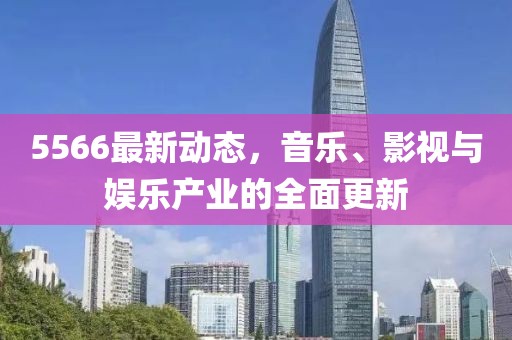 5566最新动态，音乐、影视与娱乐产业的全面更新