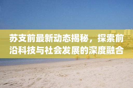 苏支前最新动态揭秘，探索前沿科技与社会发展的深度融合