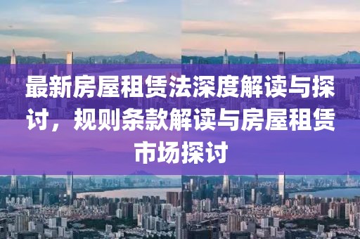 最新房屋租赁法深度解读与探讨，规则条款解读与房屋租赁市场探讨