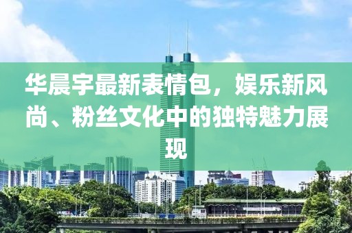 华晨宇最新表情包，娱乐新风尚、粉丝文化中的独特魅力展现