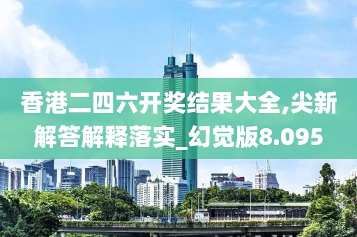 香港二四六开奖结果大全,尖新解答解释落实_幻觉版8.095