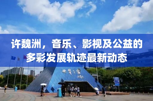 许魏洲，音乐、影视及公益的多彩发展轨迹最新动态