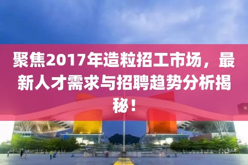 聚焦2017年造粒招工市场，最新人才需求与招聘趋势分析揭秘！