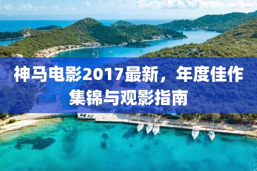 神马电影2017最新，年度佳作集锦与观影指南