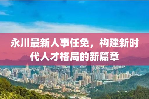 永川最新人事任免，构建新时代人才格局的新篇章
