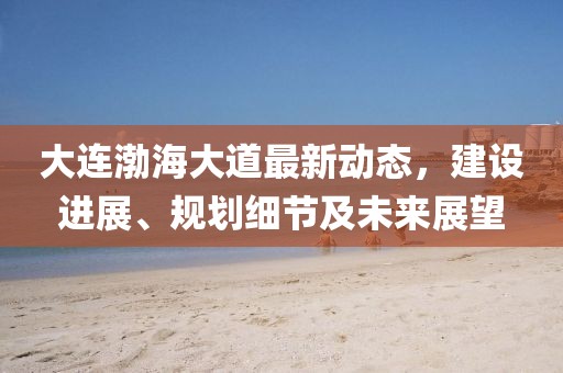 大连渤海大道最新动态，建设进展、规划细节及未来展望