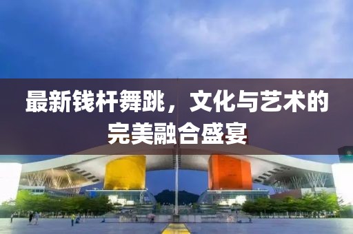 最新钱杆舞跳，文化与艺术的完美融合盛宴