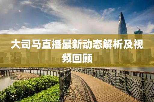 大司马直播最新动态解析及视频回顾