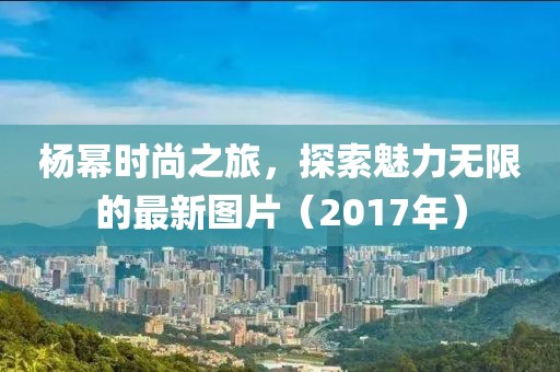 杨幂时尚之旅，探索魅力无限的最新图片（2017年）