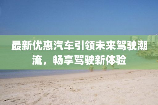 最新优惠汽车引领未来驾驶潮流，畅享驾驶新体验