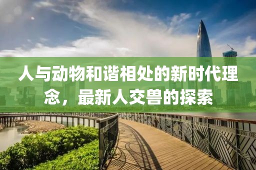 人与动物和谐相处的新时代理念，最新人交兽的探索