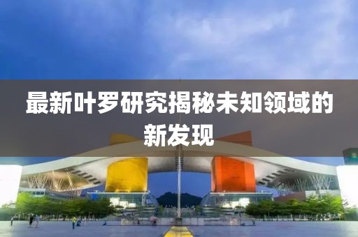 最新叶罗研究揭秘未知领域的新发现