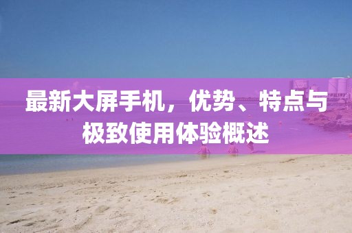 最新大屏手机，优势、特点与极致使用体验概述
