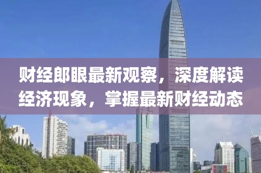 财经郎眼最新观察，深度解读经济现象，掌握最新财经动态