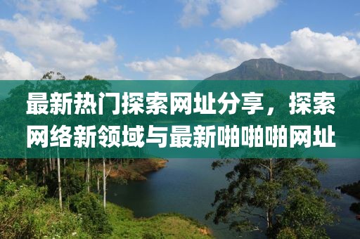 最新热门探索网址分享，探索网络新领域与最新啪啪啪网址