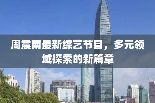 周震南最新综艺节目，多元领域探索的新篇章