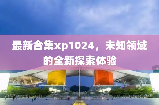 最新合集xp1024，未知领域的全新探索体验