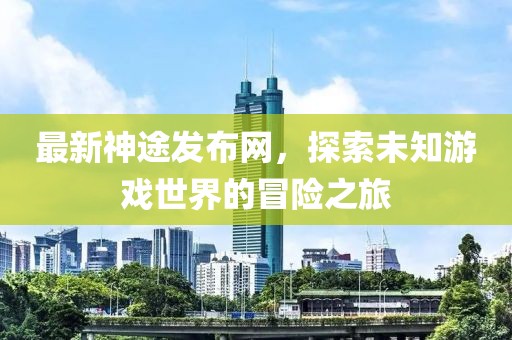 最新神途发布网，探索未知游戏世界的冒险之旅