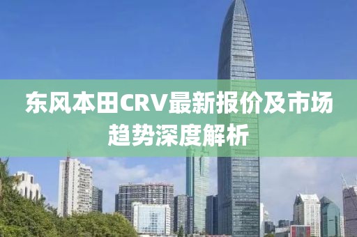 东风本田CRV最新报价及市场趋势深度解析