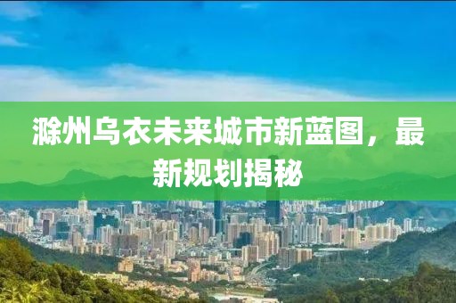 滁州乌衣未来城市新蓝图，最新规划揭秘