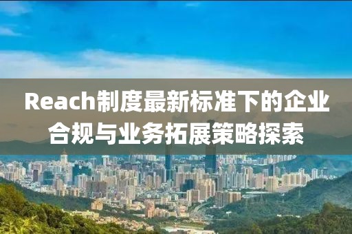 Reach制度最新标准下的企业合规与业务拓展策略探索