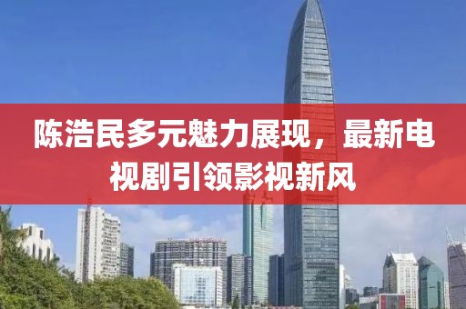 陈浩民多元魅力展现，最新电视剧引领影视新风