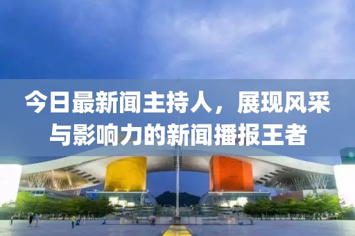 今日最新闻主持人，展现风采与影响力的新闻播报王者