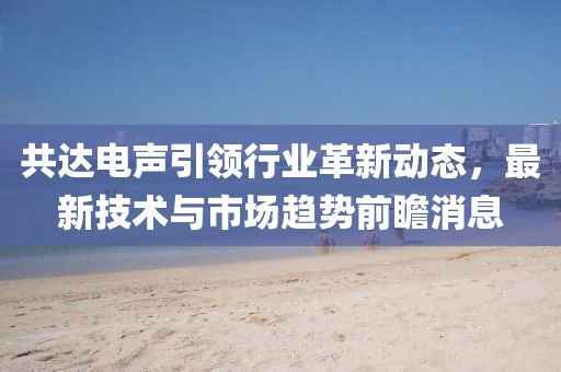 共达电声引领行业革新动态，最新技术与市场趋势前瞻消息