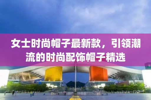 女士时尚帽子最新款，引领潮流的时尚配饰帽子精选