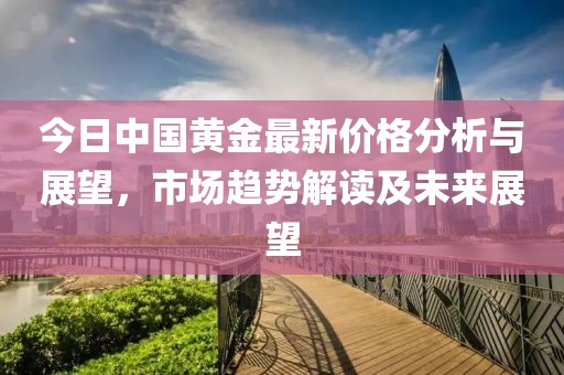 今日中国黄金最新价格分析与展望，市场趋势解读及未来展望