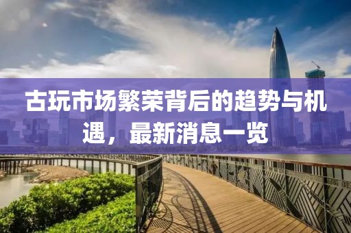 古玩市场繁荣背后的趋势与机遇，最新消息一览