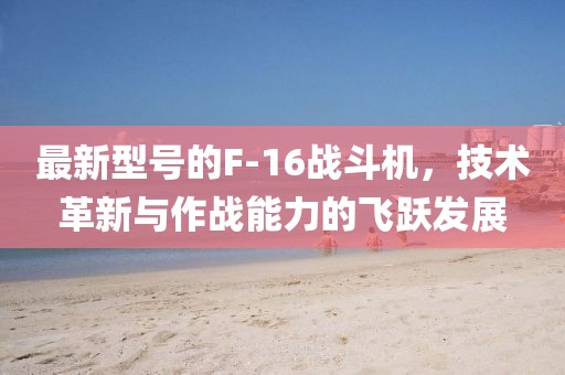 最新型号的F-16战斗机，技术革新与作战能力的飞跃发展