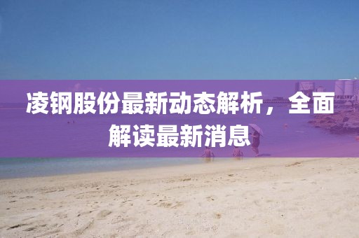 凌钢股份最新动态解析，全面解读最新消息