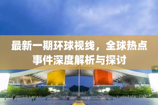 最新一期环球视线，全球热点事件深度解析与探讨