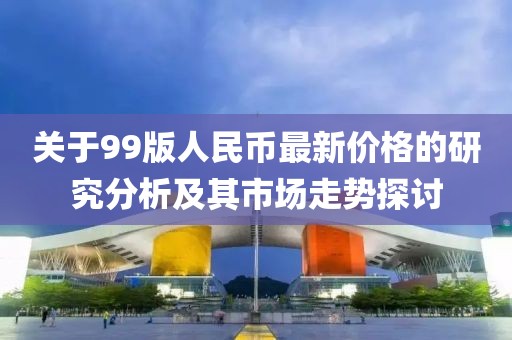 关于99版人民币最新价格的研究分析及其市场走势探讨